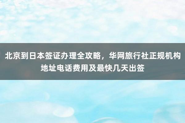 北京到日本签证办理全攻略，华网旅行社正规机构地址电话费用及最快几天出签